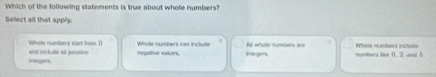 Which of the following statements is true about whole numbers?
Select all that apply.
Whole numbers start from () Whole numbers can include All whole numbers are Whale numberi include
and include all positive negative values.
integer . Integers, numbers like 0, 2 and 5