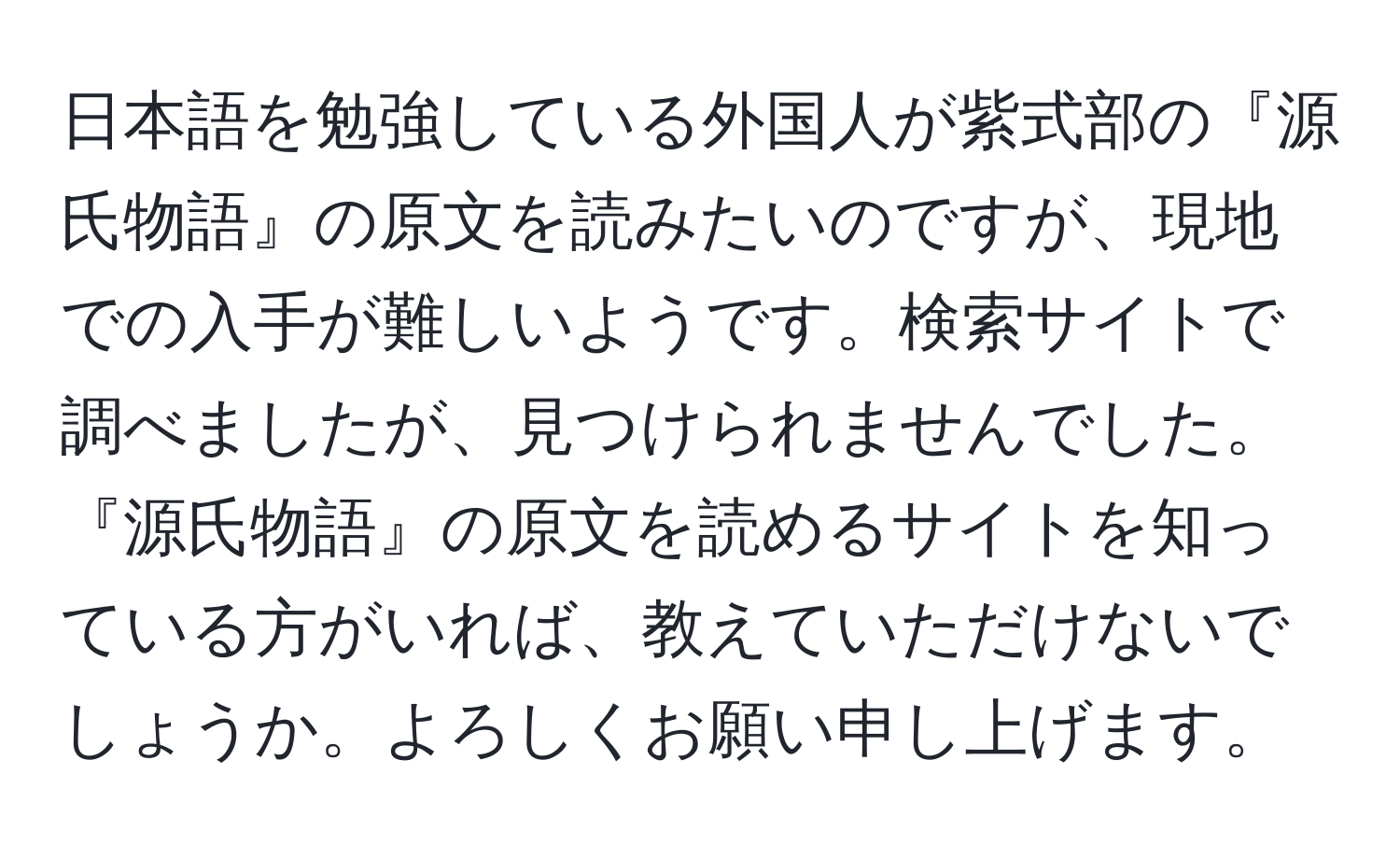 日本語を勉強している外国人が紫式部の『源氏物語』の原文を読みたいのですが、現地での入手が難しいようです。検索サイトで調べましたが、見つけられませんでした。『源氏物語』の原文を読めるサイトを知っている方がいれば、教えていただけないでしょうか。よろしくお願い申し上げます。