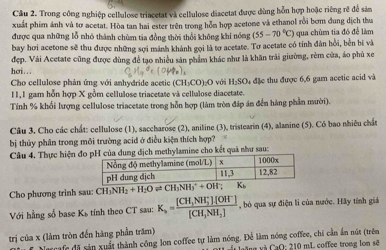 Trong công nghiệp cellulose triacetat và cellulose diacetat được dùng hỗn hợp hoặc riêng rẽ để sản
xuất phim ảnh và tơ acetat. Hòa tan hai ester trên trong hỗn hợp acetone và ethanol rồi bơm dung dịch thu
được qua những lỗ nhỏ thành chùm tia đồng thời thổi không khí nóng (55-70°C) qua chùm tia đó để làm
bay hơi acetone sẽ thu được những sợi mảnh khảnh gọi là tơ acetate. Tơ acetate có tính đàn hồi, bền bi và
đẹp. Vải Acetate cũng được dùng đề tạo nhiều sản phẩm khác như là khăn trải giường, rèm cửa, áo phủ xe
hσi...
Cho cellulose phản ứng với anhydride acetic (CH_3CO)_2O với H_2SO_4 đặc thu được 6,6 gam acetic acid và
11,1 gam hỗn hợp X gồm cellulose triacetate và cellulose diacetate.
Tính % khối lượng cellulose triacetate trong hỗn hợp (làm tròn đáp án đến hàng phần mười).
Câu 3. Cho các chất: cellulose (1), saccharose (2), aniline (3), tristearin (4), alanine (5). Có bao nhiêu chất
bị thủy phân trong môi trường acid ở điều kiện thích hợp?
Câu 4. Thực hiện đoịch methylamine cho kết quả như sau:
Cho phương trình sau: CH_3NH_2+H_2Oleftharpoons CH_3NH_3^(++OH^-);K_b
Với hằng số base K_b tính theo CT sau: K_b=frac [CH_3NH_3^(+]· [OH^-)][CH_3NH_2] , bỏ qua sự điện li của nước. Hãy tính giá
trị của x (làm tròn đến hàng phần trăm)
Jorcafe đã sản xuất thành công lon coffee tự làm nóng. Để làm nóng coffee, chi cần ấn nút (trên
g  aQ: 10 mL coffee trong lon sẽ