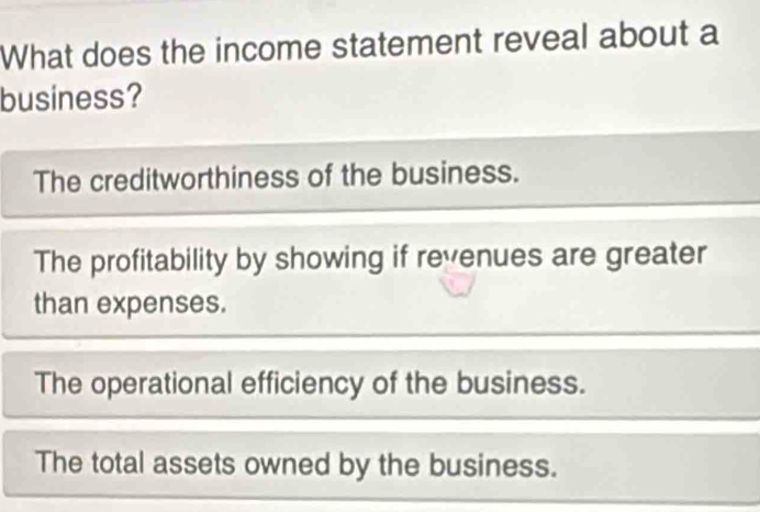 What does the income statement reveal about a
business?
The creditworthiness of the business.
The profitability by showing if revenues are greater
than expenses.
The operational efficiency of the business.
The total assets owned by the business.