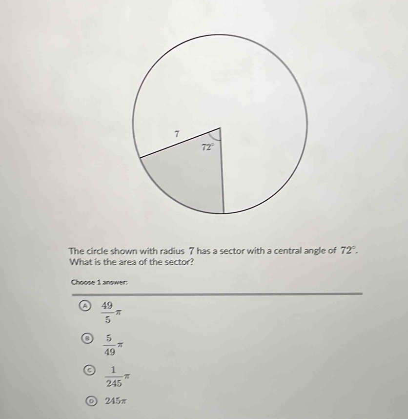 The circle shown with radius 7 has a sector with a central angle of 72°.
What is the area of the sector?
Choose 1 answer:
 49/5 π
 5/49 π
 1/245 π
245π