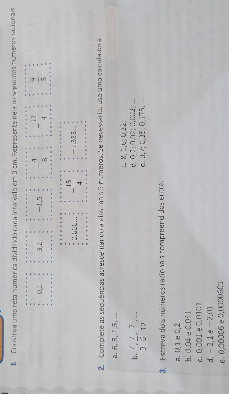 Construa uma reta numérica dividindo cada intervalo em 3 cm. Represente nela os seguintes números racionais.
0, 5 3, 2 -1,5 - 4/8  - 12/4   9/5 
0,666 - 15/4  -1,333...
2. Complete as sequências acrescentando a elas mais 5 números. Se necessário, use uma calculadora.
a. 6; 3; 1,5; ...
c. 8; 1,6; 0,32; ...
b.  7/3 ,  7/6 ,  7/12 ,...
d. 0,2; 0,02; 0,002; ...
e. 0,7; 0,35; 0,175; ...
3. Escreva dois números racionais compreendidos entre:
a. 0,1 e 0,2
b. 0,04 e 0,041
c. 0,001 e 0,0101
d. −2,1 e −2,01
e. 0,00006 e 0,0000601