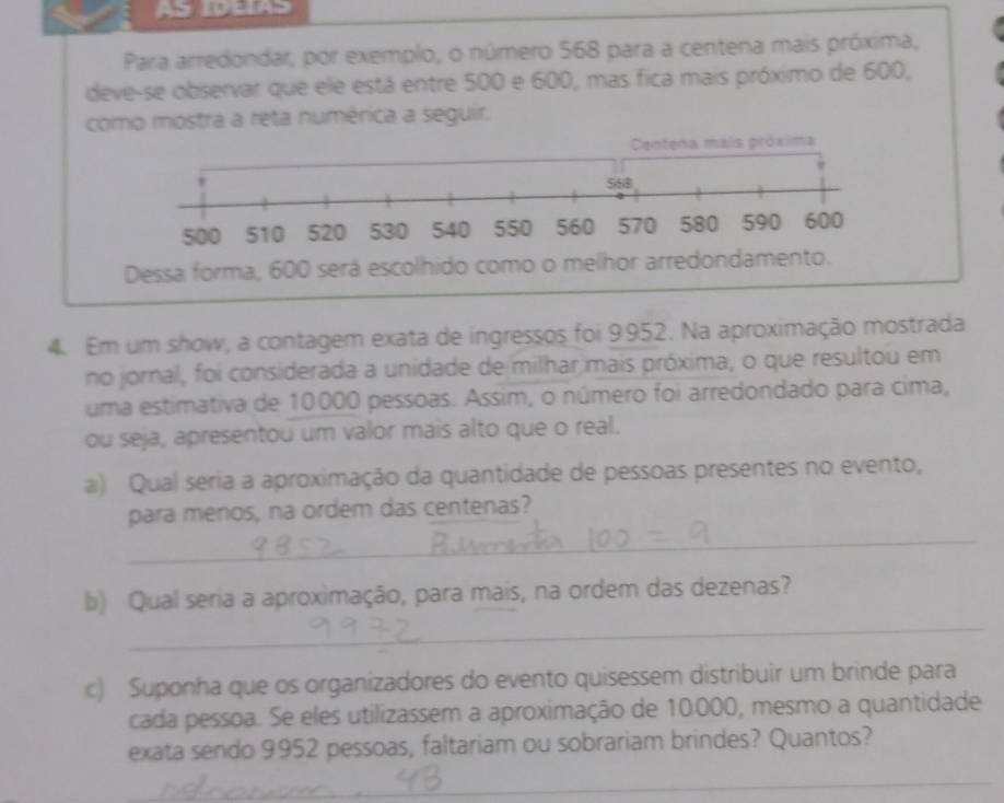 AS IDEIAS 
Para arredondar, por exemplo, o número 568 para a centena mais próxima, 
deve-se observar que ele está entre 500 e 600, mas fica mais próximo de 600, 
como mostra a reta numérica a seguir. 
4. Em um show, a contagem exata de ingressos foi 9952. Na aproximação mostrada 
no jornal, foi considerada a unidade de milhar mais próxima, o que resultou em 
uma estimativa de 10000 pessoas. Assim, o número foi arredondado para cima, 
ou seja, apresentou um valor mais alto que o real. 
a) Qual seria a aproximação da quantidade de pessoas presentes no evento, 
_ 
para menos, na ordem das centenas? 
_ 
b) Qual seria a aproximação, para mais, na ordem das dezenas? 
c) Suponha que os organizadores do evento quisessem distribuir um brinde para 
cada pessoa. Se eles utilizassem a aproximação de 10.000, mesmo a quantidade 
exata sendo 9952 pessoas, faltariam ou sobrariam brindes? Quantos? 
_