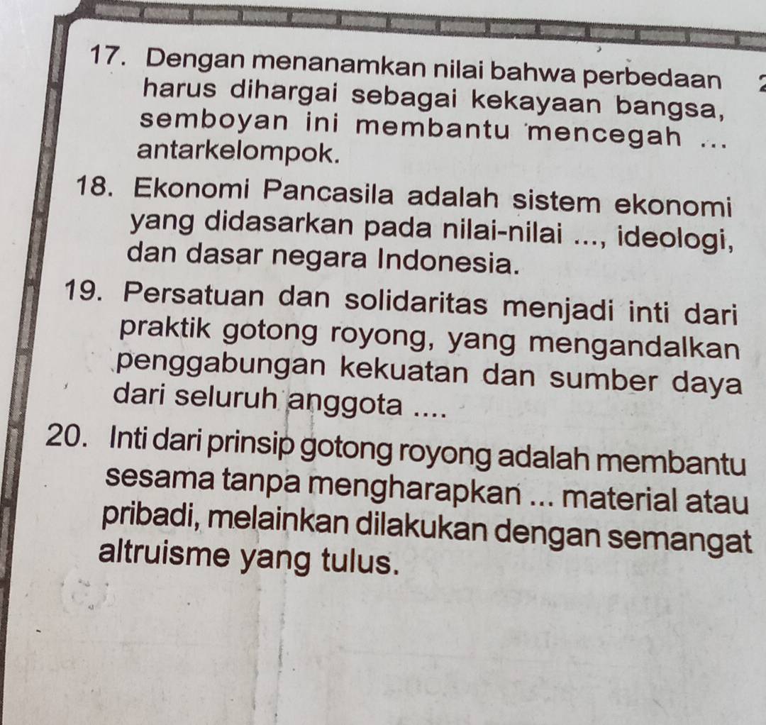 Dengan menanamkan nilai bahwa perbedaan 
harus dihargai sebagai kekayaan bangsa, 
semboyan ini membantu mencegah ... 
antarkelompok. 
18. Ekonomi Pancasila adalah sistem ekonomi 
yang didasarkan pada nilai-nilai ..., ideologi, 
dan dasar negara Indonesia. 
19. Persatuan dan solidaritas menjadi inti dari 
praktik gotong royong, yang mengandalkan 
penggabungan kekuatan dan sumber daya 
dari seluruh anggota .... 
20. Inti dari prinsip gotong royong adalah membantu 
sesama tanpa mengharapkan ... material atau 
pribadi, melainkan dilakukan dengan semangat 
altruisme yang tulus.