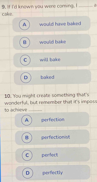 If I'd known you were coming, I _a
cake.
A would have baked
B would bake
C will bake
D baked
10. You might create something that's
wonderful, but remember that it's imposs
to achieve_
A perfection
B perfectionist
C perfect
D perfectly