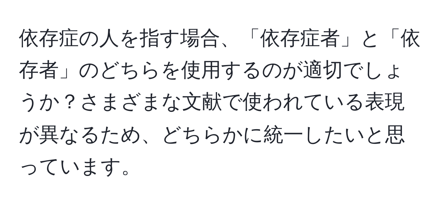 依存症の人を指す場合、「依存症者」と「依存者」のどちらを使用するのが適切でしょうか？さまざまな文献で使われている表現が異なるため、どちらかに統一したいと思っています。