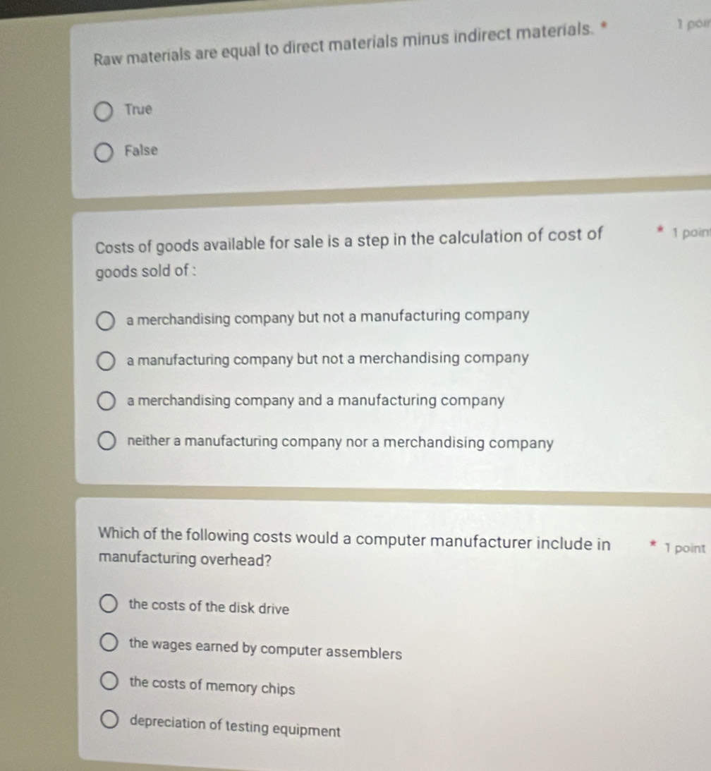 Raw materials are equal to direct materials minus indirect materials. * 1 poir
True
False
Costs of goods available for sale is a step in the calculation of cost of 1 poin
goods sold of :
a merchandising company but not a manufacturing company
a manufacturing company but not a merchandising company
a merchandising company and a manufacturing company
neither a manufacturing company nor a merchandising company
Which of the following costs would a computer manufacturer include in 1 point
manufacturing overhead?
the costs of the disk drive
the wages earned by computer assemblers
the costs of memory chips
depreciation of testing equipment
