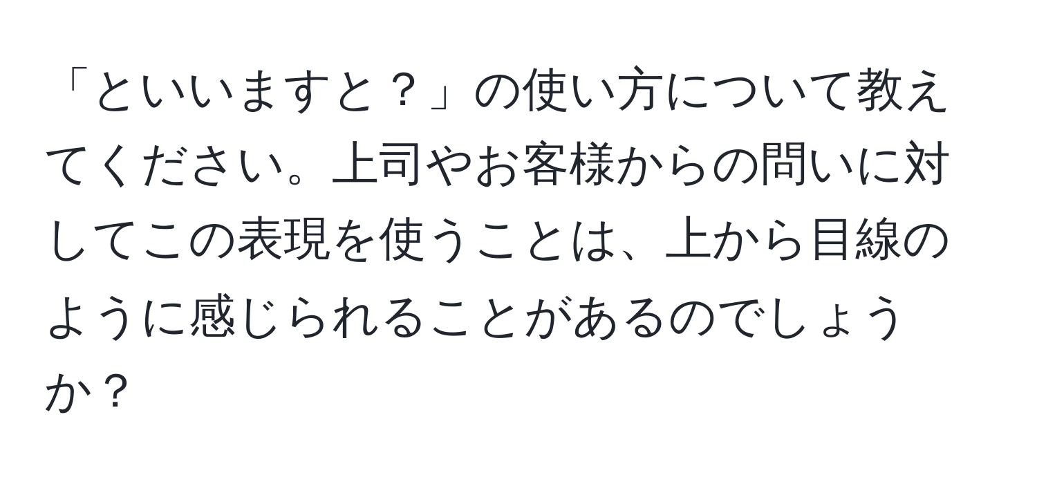 「といいますと？」の使い方について教えてください。上司やお客様からの問いに対してこの表現を使うことは、上から目線のように感じられることがあるのでしょうか？