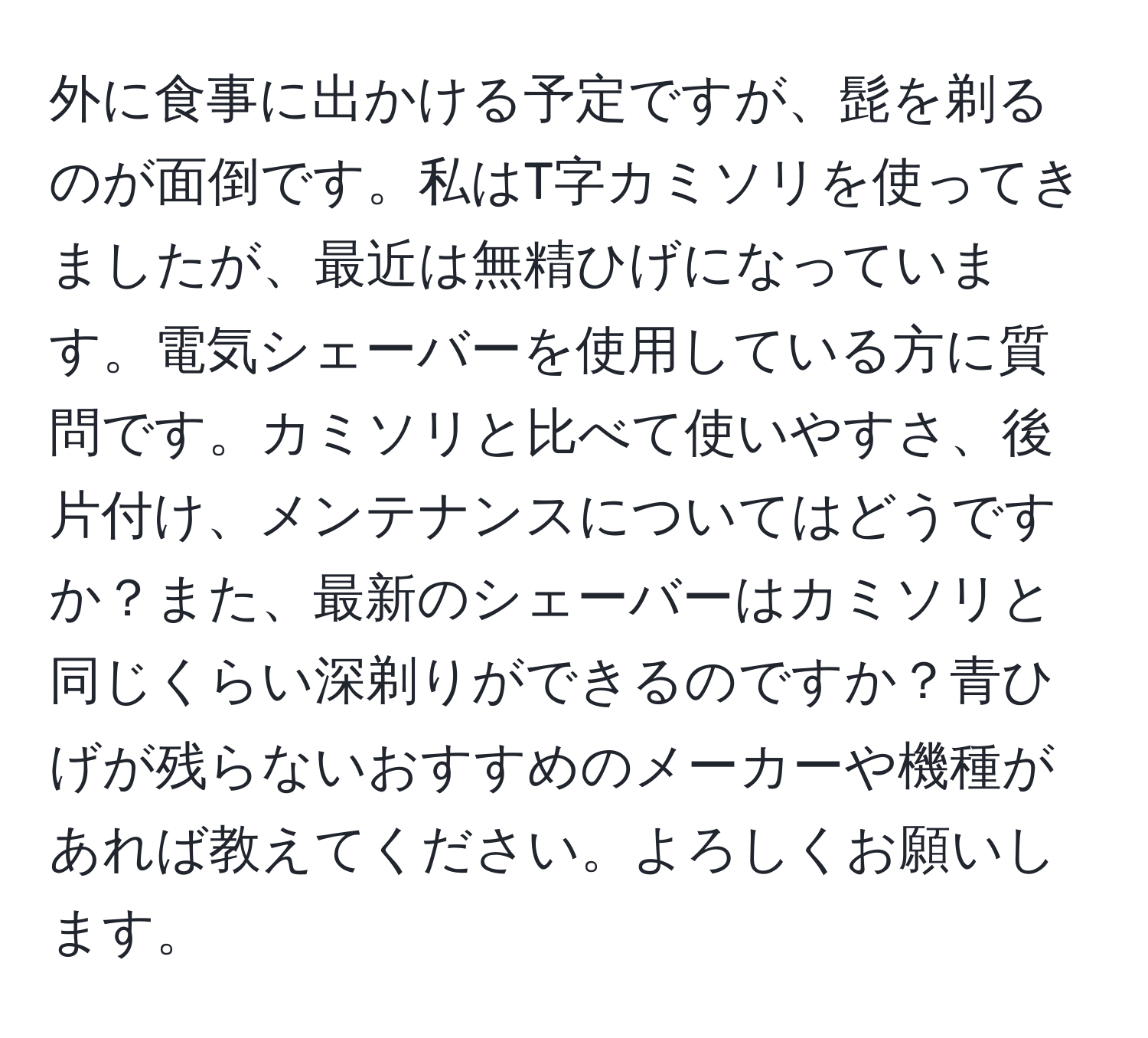 外に食事に出かける予定ですが、髭を剃るのが面倒です。私はT字カミソリを使ってきましたが、最近は無精ひげになっています。電気シェーバーを使用している方に質問です。カミソリと比べて使いやすさ、後片付け、メンテナンスについてはどうですか？また、最新のシェーバーはカミソリと同じくらい深剃りができるのですか？青ひげが残らないおすすめのメーカーや機種があれば教えてください。よろしくお願いします。