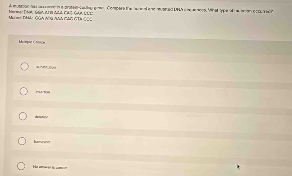 A mutation has occurred in a protein-coding gene. Compare the normal and mutated DNA sequences. What type of mutation occurred?
Normal DNA: GGA ATG AAA CAG GAA CCC
Mutant DNA: GGA ATG AAA CAG GTA CCC
Multiple Choice
substitution
insertion
deletion
frameshift
No answer is correct.