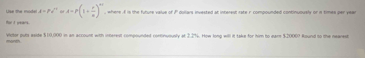 Use the model A=Pe^(rt) or A=P(1+ r/n )^nt , where A is the future value of P dollars invested at interest rate r compounded continuously or # times per year
for I years. 
Victor puts aside $10,000 in an account with interest compounded continuously at 2.2%. How long will it take for him to earn $2000? Round to the nearest 
month.