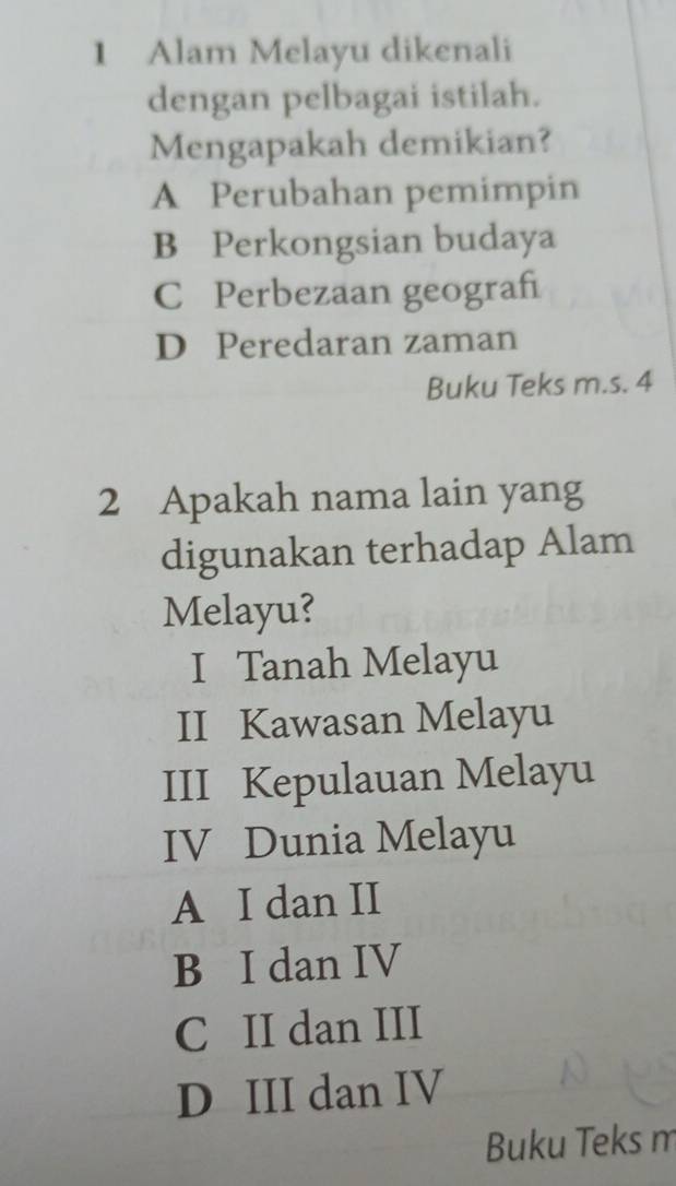 Alam Melayu dikenali
dengan pelbagai istilah.
Mengapakah demikian?
A Perubahan pemimpin
B Perkongsian budaya
C Perbezaan geograh
D Peredaran zaman
Buku Teks m.s. 4
2 Apakah nama lain yang
digunakan terhadap Alam
Melayu?
I Tanah Melayu
II Kawasan Melayu
III Kepulauan Melayu
IV Dunia Melayu
A I dan II
B I dan IV
C II dan III
D III dan IV
Buku Teks m