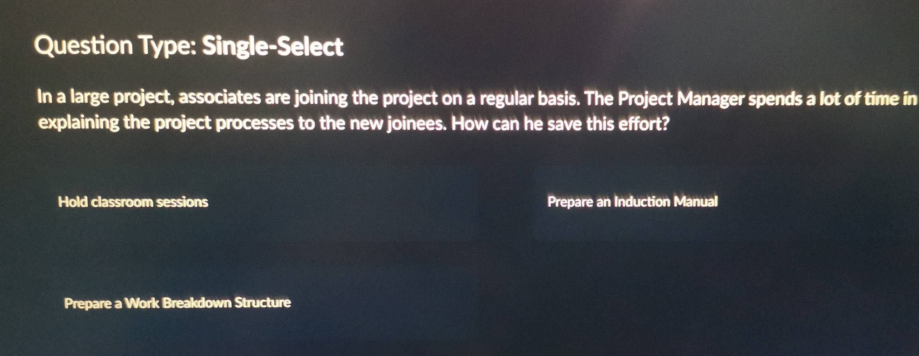 Question Type: Single-Select 
In a large project, associates are joining the project on a regular basis. The Project Manager spends a lot of time in 
explaining the project processes to the new joinees. How can he save this effort? 
Hold classroom sessions Prepare an Induction Manual 
Prepare a Work Breakdown Structure