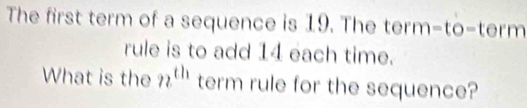 The first term of a sequence is 19. The term -to-tern 
rule is to add 14 each time. 
What is the n^(th) term rule for the sequence?