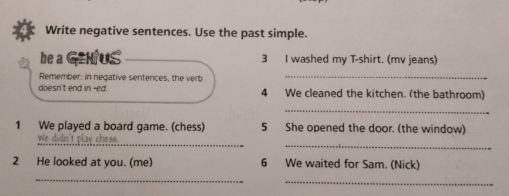 Write negative sentences. Use the past simple. 
be a GENUS 3 I washed my T-shirt. (mv jeans) 
Remember: in negative sentences, the verb_ 
doesn't end in -ed. 
4 We cleaned the kitchen. (the bathroom) 
_ 
1 We played a board game. (chess) 5 She opened the door. (the window) 
_ 
_ 
We didn't play chess. 
2 He looked at you. (me) 6 We waited for Sam. (Nick) 
_ 
_