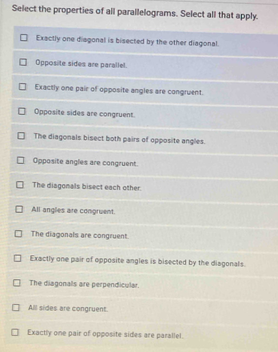 Select the properties of all parallelograms. Select all that apply.
Exactly one diagonal is bisected by the other diagonal.
Opposite sides are parallel.
Exactly one pair of opposite angles are congruent.
Opposite sides are congruent.
The diagonals bisect both pairs of opposite angles.
Opposite angles are congruent.
The diagonals bisect each other.
All angles are congruent.
The diagonals are congruent.
Exactly one pair of opposite angles is bisected by the diagonals.
The diagonals are perpendicular.
All sides are congruent.
Exactly one pair of opposite sides are parallel.