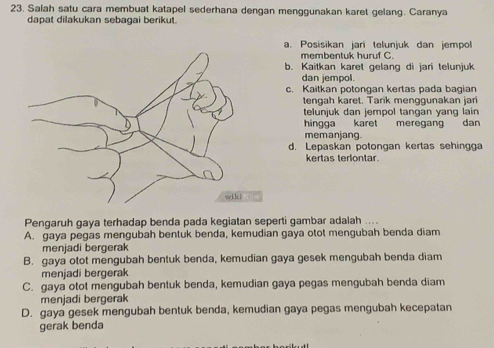 Salah satu cara membuat katapel sederhana dengan menggunakan karet gelang. Caranya
dapat dilakukan sebagai berikut.
a. Posisikan jari teluniuk dan jempol
membentuk huruf C.
b. Kaitkan karet gelang di jari telunjuk
dan jempol.
c. Kaitkan potongan kertas pada bagian
tengah karet. Tarik menggunakan jari
telunjuk dan jempol tangan yang lain 
hingga karet meregang dân
memanjang.
d. Lepaskan potongan kertas sehingga
kertas terlontar.
Pengaruh gaya terhadap benda pada kegiatan seperti gambar adalah ....
A. gaya pegas mengubah bentuk benda, kemudian gaya otot mengubah benda diam
menjadi bergerak
B. gaya otot mengubah bentuk benda, kemudian gaya gesek mengubah benda diam
menjadi bergerak
C. gaya otot mengubah bentuk benda, kemudian gaya pegas mengubah benda diam
menjadi bergerak
D. gaya gesek mengubah bentuk benda, kemudian gaya pegas mengubah kecepatan
gerak benda