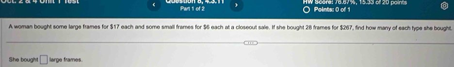 HW Score: 76.67%, 15.33 of 20 points 
Part 1 of 2 Points: 0 of 1 
A woman bought some large frames for $17 each and some small frames for $6 each at a closeout sale. If she bought 28 frames for $267, find how many of each type she bought. 
She bought □ large frames.