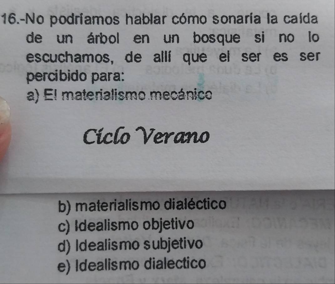 16.-No podriamos hablar cómo sonaría la caída
de un árbol en un bosque si no lo
escuchamos, de allí que el ser es ser
percibido para:
a) El materialismo mecánico
Ciclo Verano
b) materialismo dialéctico
c) Idealismo objetivo
d) Idealismo subjetivo
e) Idealismo dialectico