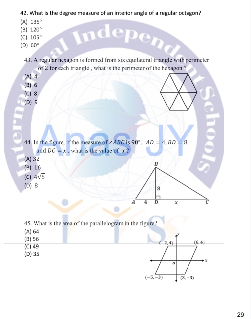 What is the degree measure of an interior angle of a regular octagon?
(A) 135°
(B) 120°
(C) 105°
(D) 60°
pend
43. A regular hexagon is formed from six equilateral triangle with perimeter
of 2 for each triangle , what is the perimeter of the hexagon ?
(A) 4
(B) 6
(C) 8
(D) 9
44. In the figure, if the measure of ∠ ABC is 90°,AD=4,BD=8,
and DC=x. what is the value of x ?
=
(A)32
(B) 16
(C) 4sqrt(5)
(D) 8
45. What is the area of the parallelogram in the figure?
(A) 64
(B) 56
(C) 49
(D) 35
29