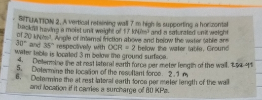 SITUATION 2. A vertical retaining wall 7 m high is supporting a horizontal 
backfill having a moist unit weight of 17kN/m^3 and a saturated unit weight 
of 20kN/m^3. Angle of internal friction above and below the water table are
30° and 35° respectively with OCR=2 below the water table. Ground 
water table is located 3 m below the ground surface. 
4. Determine the at rest lateral earth force per meter length of the wall. 
5. Determine the location of the resultant force. 2.1 
6. Determine the at rest lateral earth force per meter length of the wall 
and location if it carries a surcharge of 80 KPa.