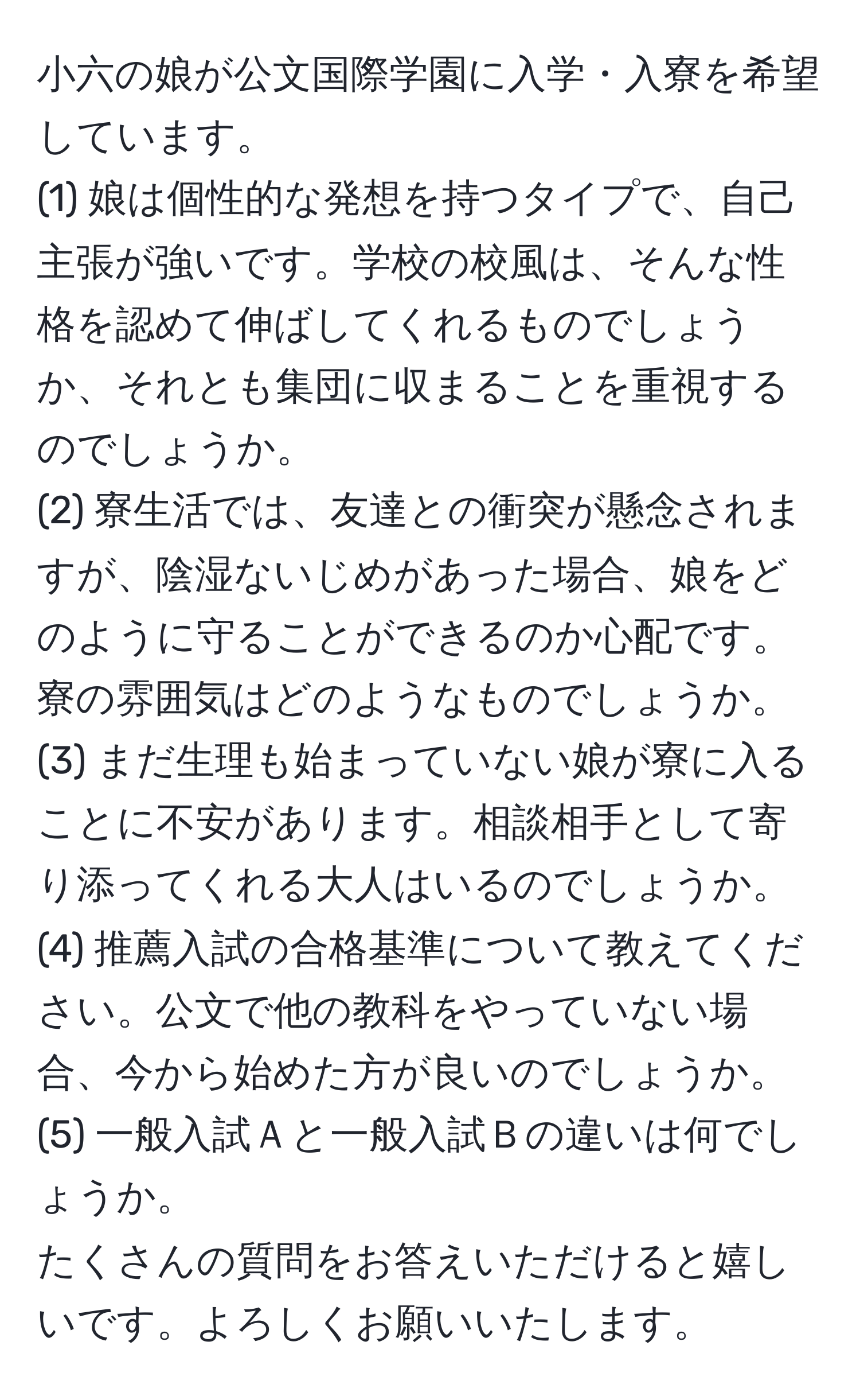 小六の娘が公文国際学園に入学・入寮を希望しています。  
(1) 娘は個性的な発想を持つタイプで、自己主張が強いです。学校の校風は、そんな性格を認めて伸ばしてくれるものでしょうか、それとも集団に収まることを重視するのでしょうか。  
(2) 寮生活では、友達との衝突が懸念されますが、陰湿ないじめがあった場合、娘をどのように守ることができるのか心配です。寮の雰囲気はどのようなものでしょうか。  
(3) まだ生理も始まっていない娘が寮に入ることに不安があります。相談相手として寄り添ってくれる大人はいるのでしょうか。  
(4) 推薦入試の合格基準について教えてください。公文で他の教科をやっていない場合、今から始めた方が良いのでしょうか。  
(5) 一般入試Ａと一般入試Ｂの違いは何でしょうか。  
たくさんの質問をお答えいただけると嬉しいです。よろしくお願いいたします。