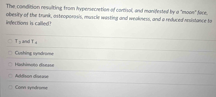 The condition resulting from hypersecretion of cortisol, and manifested by a "moon" face,
obesity of the trunk, osteoporosis, muscle wasting and weakness, and a reduced resistance to
infections is called?
T_3 and T_4
Cushing syndrome
Hashimoto disease
Addison disease
Conn syndrome