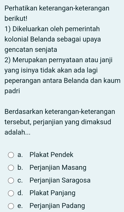 Perhatikan keterangan-keterangan
berikut!
1) Dikeluarkan oleh pemerintah
kolonial Belanda sebagai upaya
gencatan senjata
2) Merupakan pernyataan atau janji
yang isinya tidak akan ada lagi
peperangan antara Belanda dan kaum
padri
Berdasarkan keterangan-keterangan
tersebut, perjanjian yang dimaksud
adalah...
a. Plakat Pendek
b. Perjanjian Masang
c. Perjanjian Saragosa
d. Plakat Panjang
e. Perjanjian Padang