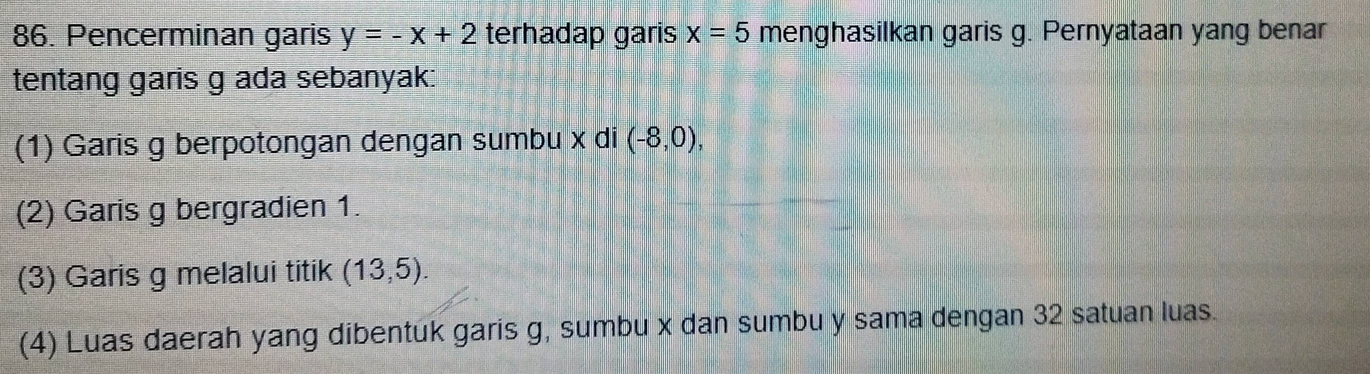 Pencerminan garis y=-x+2 terhadap garis x=5 menghasilkan garis g. Pernyataan yang benar 
tentang garis g ada sebanyak: 
(1) Garis g berpotongan dengan sumbu x di (-8,0), 
(2) Garis g bergradien 1. 
(3) Garis g melalui titik (13,5). 
(4) Luas daerah yang dibentuk garis g, sumbu x dan sumbu y sama dengan 32 satuan luas.