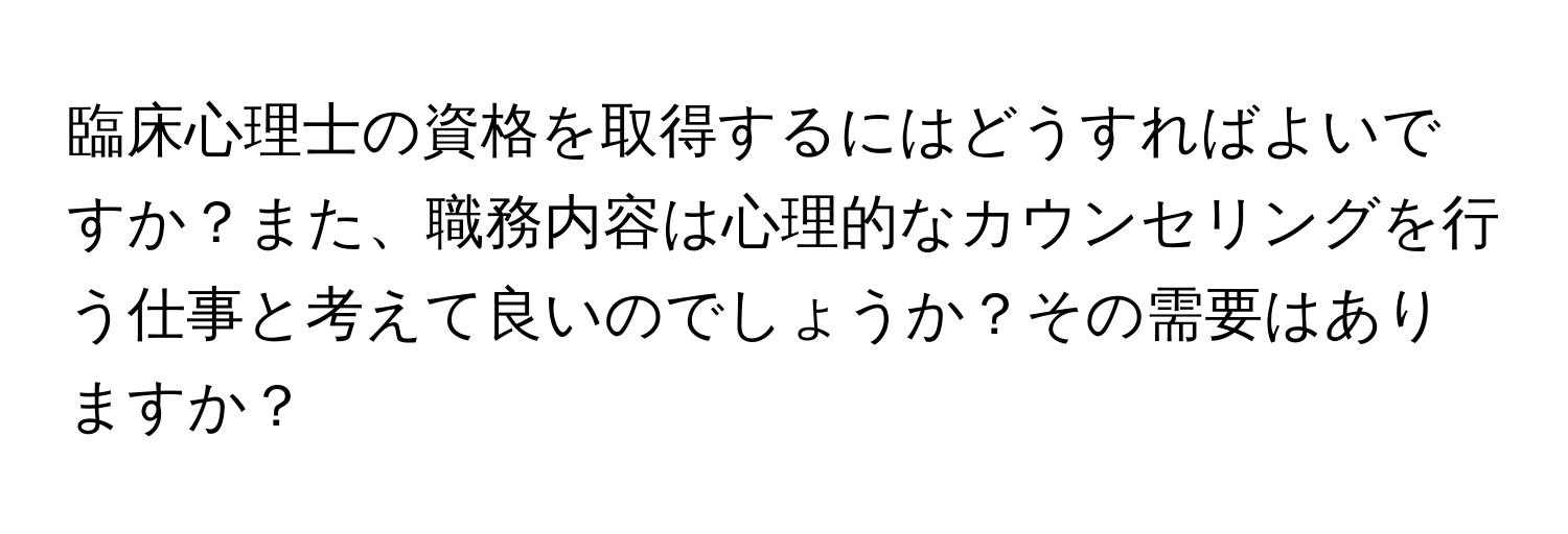 臨床心理士の資格を取得するにはどうすればよいですか？また、職務内容は心理的なカウンセリングを行う仕事と考えて良いのでしょうか？その需要はありますか？