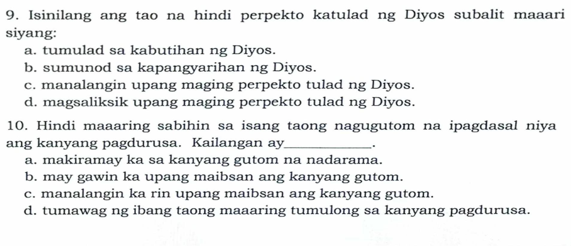 Isinilang ang tao na hindi perpekto katulad ng Diyos subalit maaari
siyang:
a. tumulad sa kabutihan ng Diyos.
b. sumunod sa kapangyarihan ng Diyos.
c. manalangin upang maging perpekto tulad ng Diyos.
d. magsaliksik upang maging perpekto tulad ng Diyos.
10. Hindi maaaring sabihin sa isang taong nagugutom na ipagdasal niya
ang kanyang pagdurusa. Kailangan ay_
.
a. makiramay ka sa kanyang gutom na nadarama.
b. may gawin ka upang maibsan ang kanyang gutom.
c. manalangin ka rin upang maibsan ang kanyang gutom.
d. tumawag ng ibang taong maaaring tumulong sa kanyang pagdurusa.