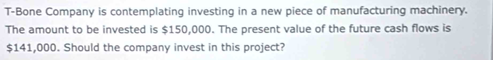 T-Bone Company is contemplating investing in a new piece of manufacturing machinery. 
The amount to be invested is $150,000. The present value of the future cash flows is
$141,000. Should the company invest in this project?