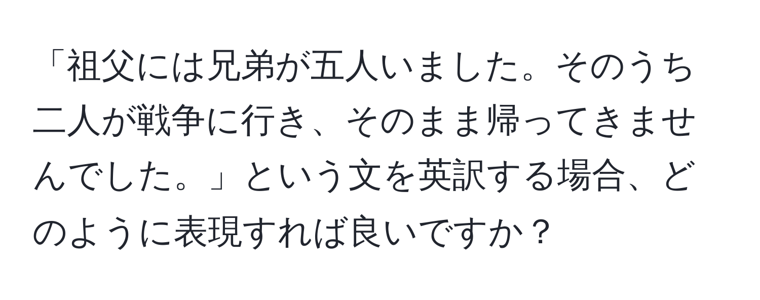 「祖父には兄弟が五人いました。そのうち二人が戦争に行き、そのまま帰ってきませんでした。」という文を英訳する場合、どのように表現すれば良いですか？