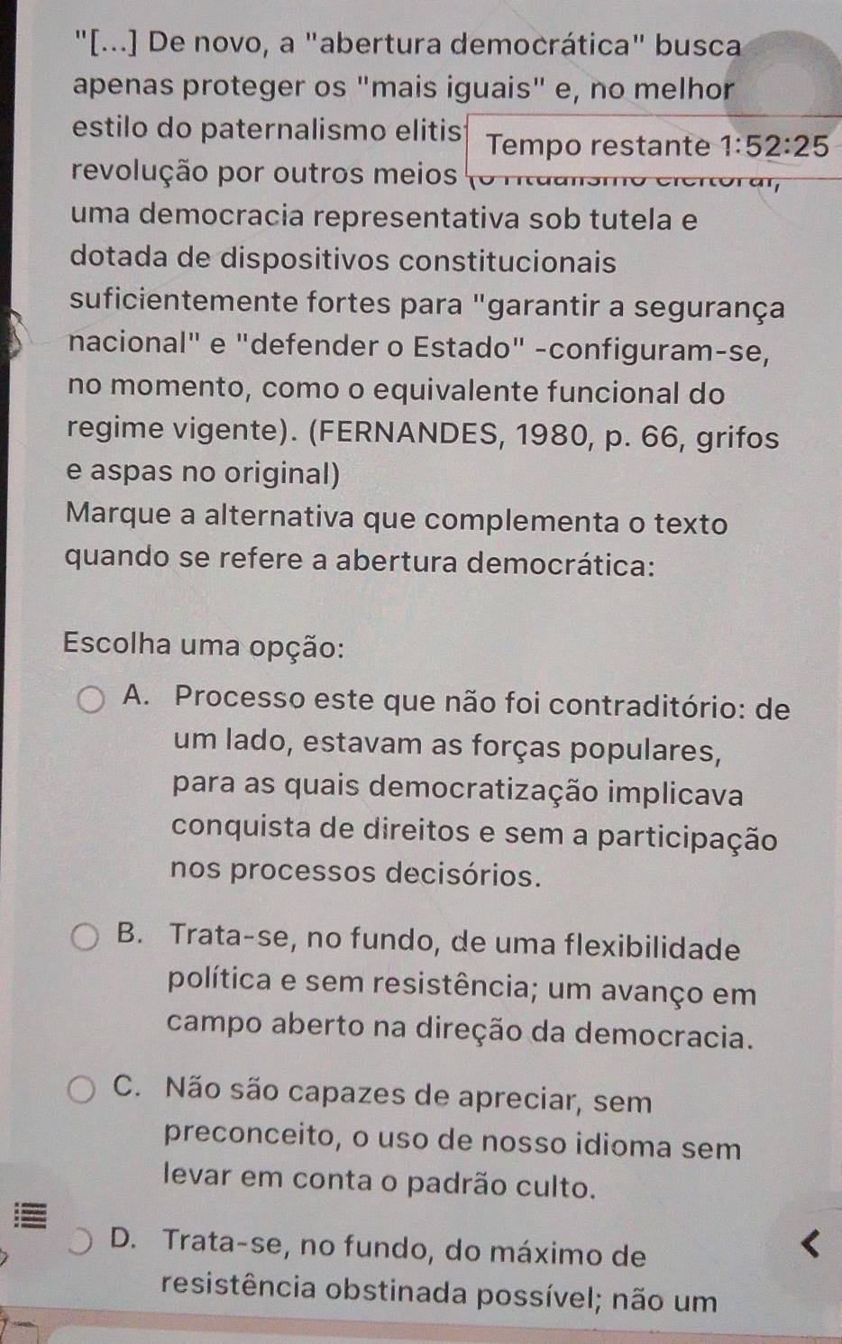 "[...] De novo, a "abertura democrática" busca
apenas proteger os "mais iguais" e, no melhor
estilo do paternalismo elitis Tempo restante 1:52:25
revolução por outros meios roran
uma democracia representativa sob tutela e
dotada de dispositivos constitucionais
suficientemente fortes para "garantir a segurança
nacional" e "defender o Estado" -configuram-se,
no momento, como o equivalente funcional do
regime vigente). (FERNANDES, 1980, p. 66, grifos
e aspas no original)
Marque a alternativa que complementa o texto
quando se refere a abertura democrática:
Escolha uma opção:
A. Processo este que não foi contraditório: de
um lado, estavam as forças populares,
para as quais democratização implicava
conquista de direitos e sem a participação
nos processos decisórios.
B. Trata-se, no fundo, de uma flexibilidade
política e sem resistência; um avanço em
campo aberto na direção da democracia.
C. Não são capazes de apreciar, sem
preconceito, o uso de nosso idioma sem
levar em conta o padrão culto.
D. Trata-se, no fundo, do máximo de
resistência obstinada possível; não um