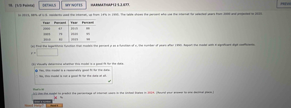 DETAILS MY NOTES HARMATHAP12 5.2.077. PREVI
In 2015, 88% of U.S. residents used the internet, up from 14% in 1995. The table shows the percent who use the internet for selected years from 2000 and projected to 2025.
(a) Find the logarithmic function that models the percent p as a function of x, the number of years after 1990. Report the model with 4 significant digit coefficients.
y=□
(b) Visually determine whether this model is a good fit for the data.
O Yes, this model is a reasonably good fit for the data.
No, this model is not a good fit for the data at all.
That's it!
(c) Use the model to predict the percentage of internet users in the United States in 2024. (Round your answer to one decimal place.)
X %
Enter a number
Need Help? Read II