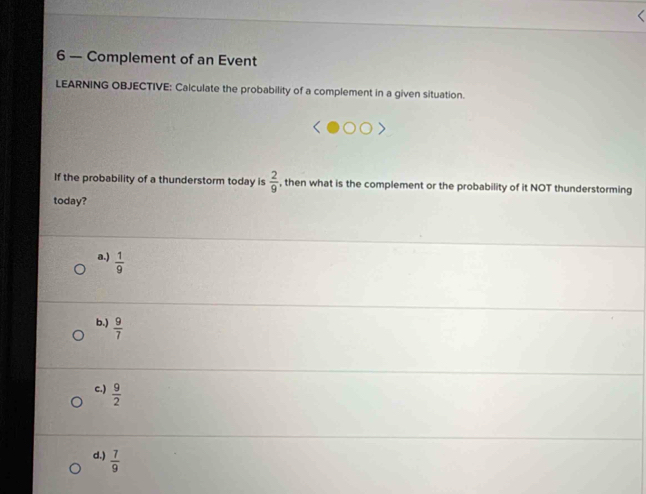 6 — Complement of an Event
LEARNING OBJECTIVE: Calculate the probability of a complement in a given situation.
If the probability of a thunderstorm today is  2/9  , then what is the complement or the probability of it NOT thunderstorming
today?
a.)  1/9 
b.)  9/7 
c.)  9/2 
d.)  7/9 