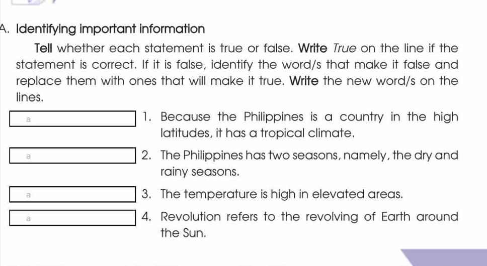 Identifying important information
Tell whether each statement is true or false. Write True on the line if the
statement is correct. If it is false, identify the word/s that make it false and
replace them with ones that will make it true. Write the new word/s on the
lines.
a
1. Because the Philippines is a country in the high
latitudes, it has a tropical climate.
a 2. The Philippines has two seasons, namely, the dry and
rainy seasons.
a 3. The temperature is high in elevated areas.
a
4. Revolution refers to the revolving of Earth around
the Sun.