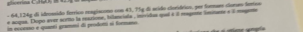glicerina L=1111102
- 64,124g di idrossido ferrico reagiscono con 43, 75g di acído clordrico, per formar clonmo fentco 
e acqua. Dopo aver scrito la reazione, bilanciala , ininídua qual é il meagente limitante e il magente 
in eccesso e quantí grammi di prodottí sí formano. 
afete cangéa