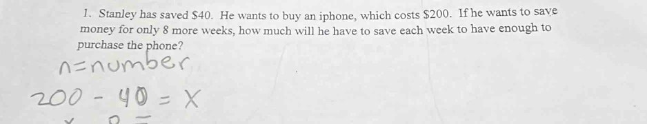 Stanley has saved $40. He wants to buy an iphone, which costs $200. If he wants to save 
money for only 8 more weeks, how much will he have to save each week to have enough to 
purchase the phone?