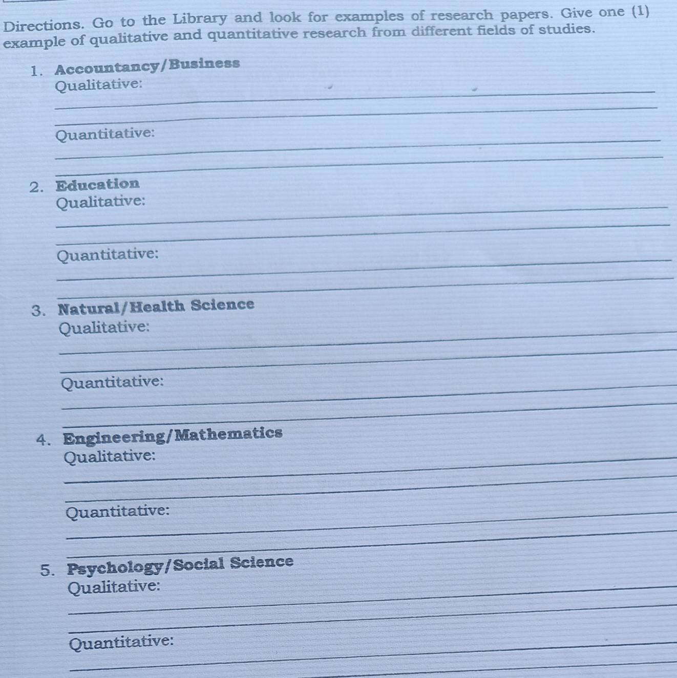 Directions. Go to the Library and look for examples of research papers. Give one (1) 
example of qualitative and quantitative research from different fields of studies. 
1. Accountancy/Business 
_ 
Qualitative: 
_ 
_Quantitative: 
_ 
2. Education 
_Qualitative: 
_ 
_Quantitative: 
_ 
3. Natural/Health Science 
_Qualitative: 
_ 
_Quantitative: 
_ 
4. Engineering/Mathematics 
_ Qualitative: 
_ 
Quantitative: 
_ 
_ 
5. Psychology/Social Science 
_ 
_Qualitative: 
Quantitative: 
_