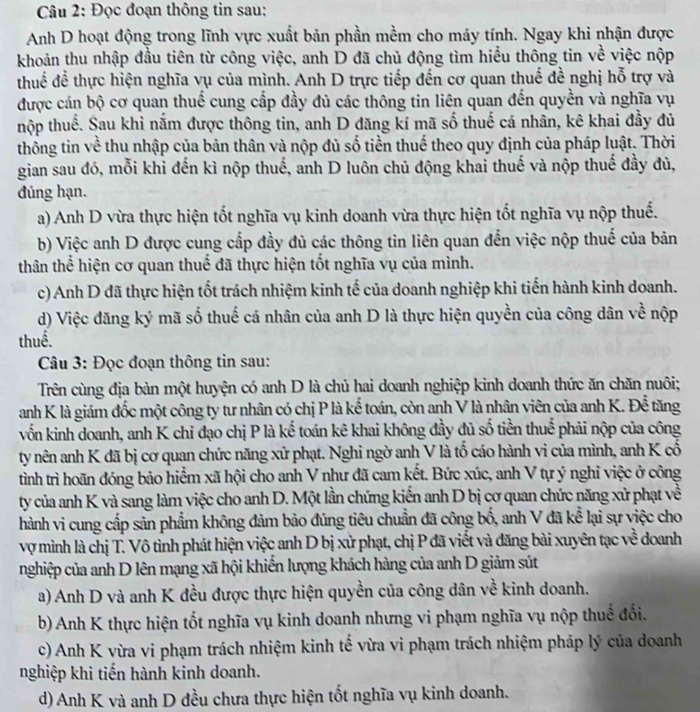 Đọc đoạn thông tin sau:
Anh D hoạt động trong lĩnh vực xuất bản phần mềm cho máy tính. Ngay khi nhận được
khoản thu nhập đầu tiên từ công việc, anh D đã chủ động tìm hiểu thông tin về việc nộp
thuế để thực hiện nghĩa vụ của mình. Anh D trực tiếp đến cơ quan thuế đề nghị hỗ trợ và
được cán bộ cơ quan thuế cung cấp đầy đủ các thông tin liên quan đến quyền và nghĩa vụ
thộp thuế. Sau khi nắm được thông tin, anh D đăng kí mã số thuế cá nhân, kê khai đầy đủ
thông tin về thu nhập của bản thân và nộp đủ số tiền thuế theo quy định của pháp luật. Thời
gian sau đó, mỗi khi đến kì nộp thuế, anh D luôn chủ động khai thuế và nộp thuế đầy đủ,
đúng hạn.
a) Anh D vừa thực hiện tốt nghĩa vụ kinh doanh vừa thực hiện tốt nghĩa vụ nộp thuế.
b) Việc anh D được cung cấp đầy đủ các thông tin liên quan đến việc nộp thuế của bản
thân thể hiện cơ quan thuế đã thực hiện tốt nghĩa vụ của mình.
c) Anh D đã thực hiện tốt trách nhiệm kinh tế của doanh nghiệp khi tiến hành kinh doanh.
d) Việc đăng ký mã số thuế cá nhân của anh D là thực hiện quyền của công dân về nộp
thuế.
Câu 3: Đọc đoạn thông tin sau:
Trên cùng địa bàn một huyện có anh D là chủ hai doanh nghiệp kinh doanh thức ăn chăn nuôi;
anh K là giám đốc một công ty tư nhân có chị P là kể toán, còn anh V là nhân viên của anh K. Để tăng
vốn kinh doanh, anh K chỉ đạo chị P là kế toán kê khai không đầy đủ số tiền thuế phải nộp của công
ty nên anh K đã bị cơ quan chức năng xử phạt. Nghi ngờ anh V là tố cáo hành vi của mình, anh K cổ
tình trì hoãn đóng bảo hiểm xã hội cho anh V như đã cam kết. Bức xúc, anh V tự ý nghi việc ở công
ty của anh K và sang làm việc cho anh D. Một lần chứng kiến anh D bị cơ quan chức năng xử phạt về
hành vi cung cấp sản phẩm không đảm bảo đúng tiêu chuẩn đã công bố, anh V đã kể lại sự việc cho
vợ mình là chị T. Vô tình phát hiện việc anh D bị xử phạt, chị P đã viết và đăng bài xuyên tạc về doanh
nghiệp của anh D lên mạng xã hội khiến lượng khách hàng của anh D giảm sút
a) Anh D và anh K đều được thực hiện quyền của công dân về kinh doanh.
b) Anh K thực hiện tốt nghĩa vụ kinh doanh nhưng vi phạm nghĩa vụ nộp thuế đối.
c) Anh K vừa vi phạm trách nhiệm kinh tế vừa vi phạm trách nhiệm pháp lý của doanh
nghiệp khi tiến hành kinh doanh.
d) Anh K và anh D đều chưa thực hiện tốt nghĩa vụ kinh doanh.