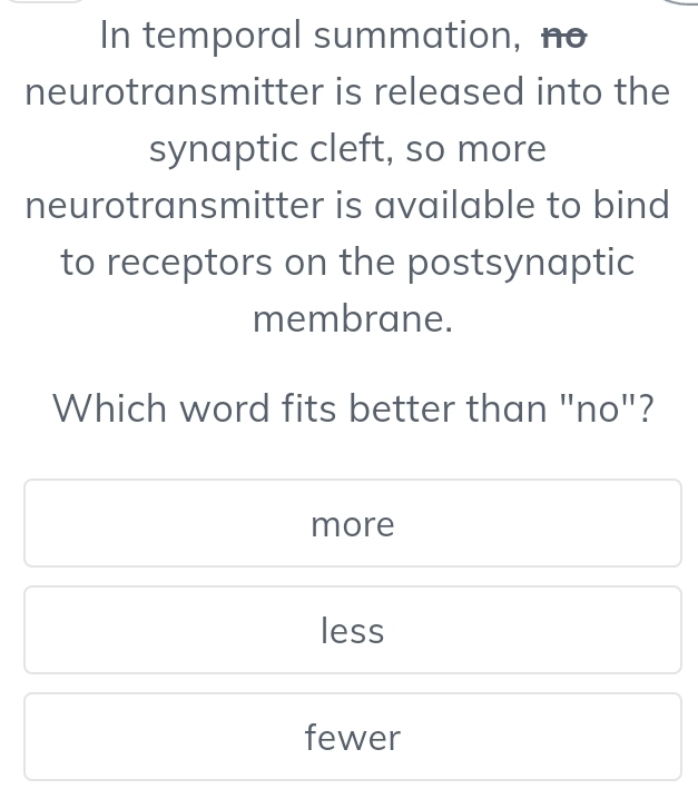 In temporal summation, no
neurotransmitter is released into the
synaptic cleft, so more
neurotransmitter is available to bind
to receptors on the postsynaptic
membrane.
Which word fits better than "no"?
more
less
fewer