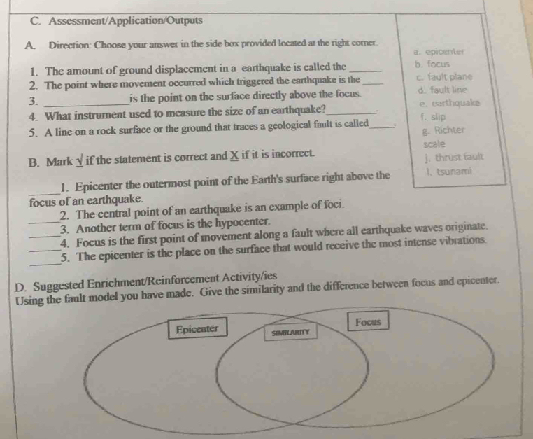 Assessment/Application/Outputs
A. Direction: Choose your answer in the side box provided located at the right corner.
a. epicenter
1. The amount of ground displacement in a earthquake is called the _b. focus
2. The point where movement occurred which triggered the earthquake is the _c. fault plane
3. _is the point on the surface directly above the focus. d. fault line
e. earthquake
4. What instrument used to measure the size of an earthquake?_ . f. slip
5. A line on a rock surface or the ground that traces a geological fault is called_ . g. Richter
scale
B. Mark √ if the statement is correct and X if it is incorrect.
j. thrust fault
_
1. Epicenter the outermost point of the Earth's surface right above the 1、 tsunami
focus of an earthquake.
2. The central point of an earthquake is an example of foci.
_3. Another term of focus is the hypocenter.
_4. Focus is the first point of movement along a fault where all earthquake waves originate.
_
_5. The epicenter is the place on the surface that would receive the most intense vibrations.
D. Suggested Enrichment/Reinforcement Activity/ies
Using t model you have made. Give the similarity and the difference between focus and epicenter.
