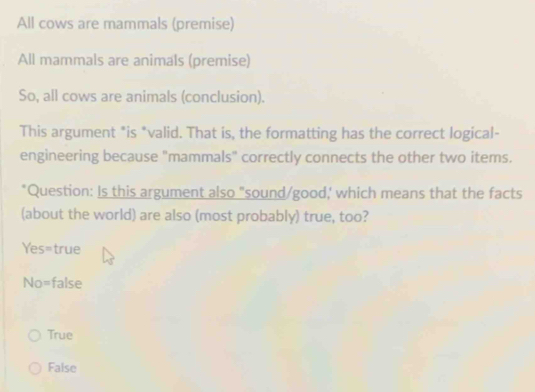 All cows are mammals (premise)
All mammals are animals (premise)
So, all cows are animals (conclusion).
This argument *is *valid. That is, the formatting has the correct logical-
engineering because "mammals" correctly connects the other two items.
'Question: Is this argument also "sound/good, which means that the facts
(about the world) are also (most probably) true, too?
Yes=true
No=false
True
False