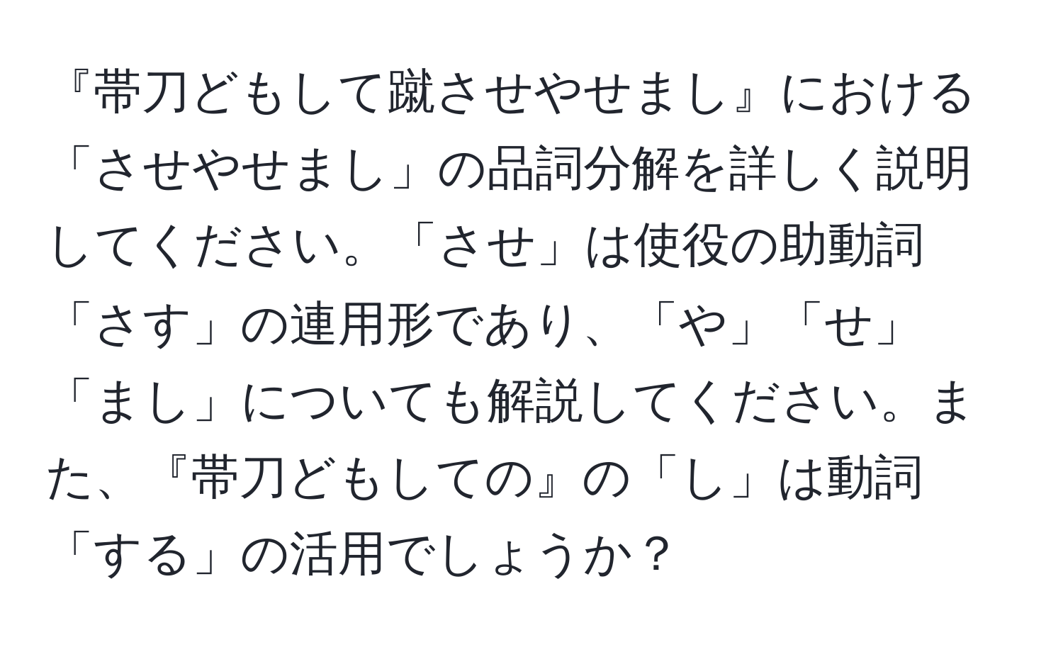 『帯刀どもして蹴させやせまし』における「させやせまし」の品詞分解を詳しく説明してください。「させ」は使役の助動詞「さす」の連用形であり、「や」「せ」「まし」についても解説してください。また、『帯刀どもしての』の「し」は動詞「する」の活用でしょうか？