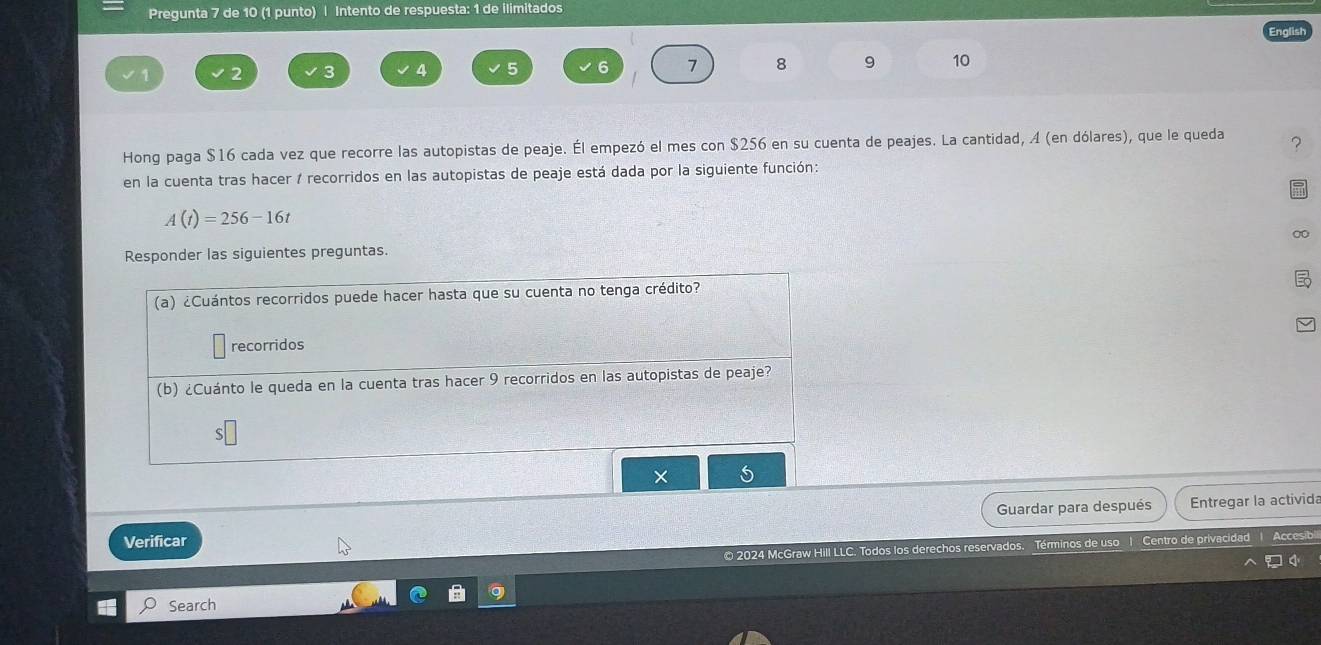 Pregunta 7 de 10 (1 punto) | Intento de respuesta: 1 de ilimitados
1 2 3 4 5 6 7 8 9 10
Hong paga $16 cada vez que recorre las autopistas de peaje. Él empezó el mes con $256 en su cuenta de peajes. La cantidad, A (en dólares), que le queda ? 
en la cuenta tras hacer / recorridos en las autopistas de peaje está dada por la siguiente función:
A(t)=256-16t
Responder las siguientes preguntas. 0 
× 
Guardar para después Entregar la activida 
Verificar 
© 2024 McGraw Hill LLC. Todos los derechos reservados. Términos de uso 1 Centro de privacidad Accesib 
Search