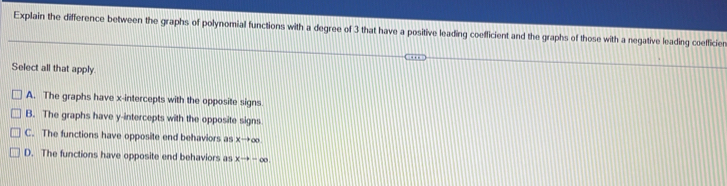 Explain the difference between the graphs of polynomial functions with a degree of 3 that have a positive leading coefficient and the graphs of those with a negative leading coefficien
Select all that apply
A. The graphs have x-intercepts with the opposite signs.
B. The graphs have y-intercepts with the opposite signs
C. The functions have opposite end behaviors as xto ∈fty
D. The functions have opposite end behaviors as xto -∈fty.