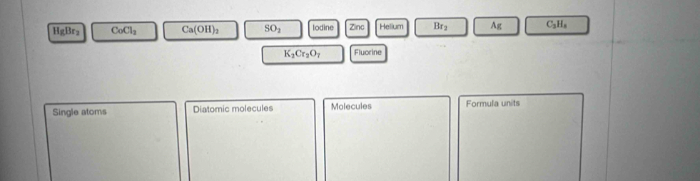 HgBr_2 CoCl_2 Ca(OH)_2 SO_2 lodine elium Br_2 Ag C_3H_8
K_2Cr_2O_7 Fluorine 
Single atoms Diatomic molecules Molecules Formula units