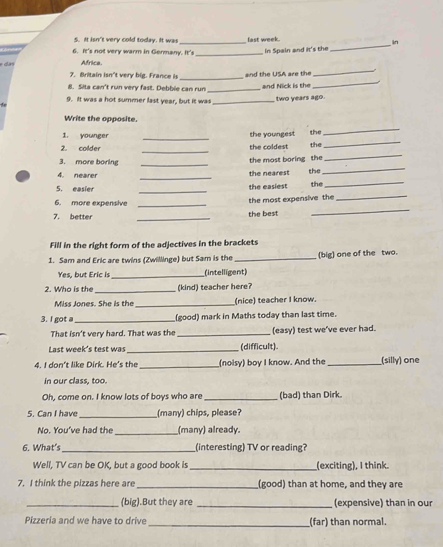It isn't very cold today. It was _last week. 
in 
6. It's not very warm in Germany. It's_ 
In Spain and it's the 
_ 
e das Africa. 
_ 
7. Britain isn’t very big. France is _and the USA are the 
_ 
8. Sita can’t run very fast. Debbie can run _and Nick is the 
9. It was a hot summer last year, but it was_ 
two years ago. 
f 
Write the opposite. 
_ 
_ 
_ 
1. younger the youngest the 
_ 
_ 
2. colder the coldest the 
_ 
3. more boring _the most boring the 
_ 
_ 
4. nearer the nearest the 
5. easier _the easiest the 
6. more expensive_ 
the most expensive the 
_ 
7. better _the best 
_ 
Fill in the right form of the adjectives in the brackets 
1. Sam and Eric are twins (Zwillinge) but Sam is the _(big) one of the two. 
Yes, but Eric is_ (intelligent) 
2. Who is the_ (kind) teacher here? 
Miss Jones. She is the _(nice) teacher I know. 
3. I got a_ (good) mark in Maths today than last time. 
That isn’t very hard. That was the _(easy) test we’ve ever had. 
Last week’s test was _(difficult). 
4. I don’t like Dirk. He’s the_ (noisy) boy I know. And the _(silly) one 
in our class, too. 
Oh, come on. I know lots of boys who are _(bad) than Dirk. 
5. Can I have_ (many) chips, please? 
No. You’ve had the _(many) already. 
6. What’s_ (interesting) TV or reading? 
Well, TV can be OK, but a good book is_ (exciting), I think. 
7. I think the pizzas here are_ (good) than at home, and they are 
_(big).But they are _(expensive) than in our 
Pizzeria and we have to drive_ (far) than normal.