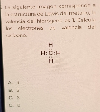 La siguiente imagen corresponde a
la estructura de Lewis del metano; la
valencia del hidrógeno es 1. Calcula
los electrones de valencia del
carbono.
H:beginarrayr H C:Hbeginarrayr H beginarrayr H Hendarray
A. 4
B. 5
C. 6
D. 8